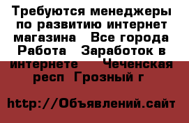 Требуются менеджеры по развитию интернет-магазина - Все города Работа » Заработок в интернете   . Чеченская респ.,Грозный г.